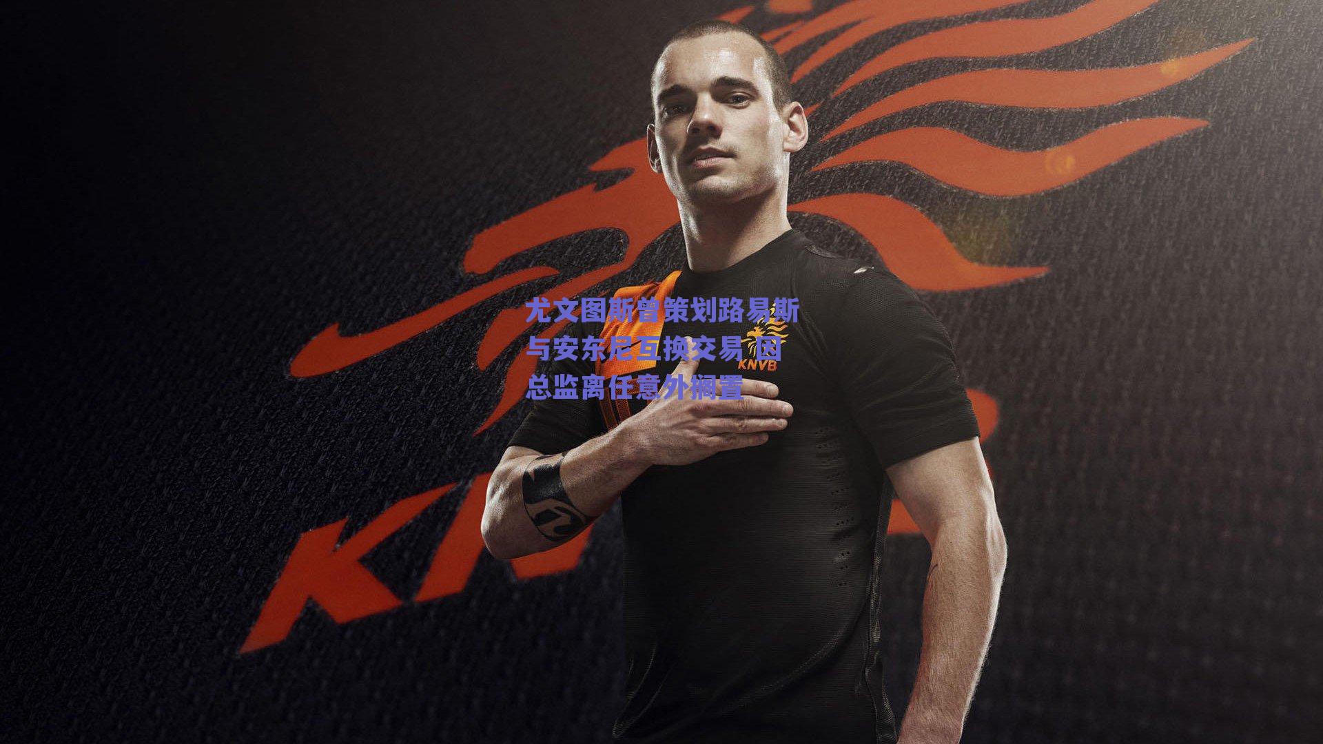 尤文图斯曾策划路易斯与安东尼互换交易 因总监离任意外搁置