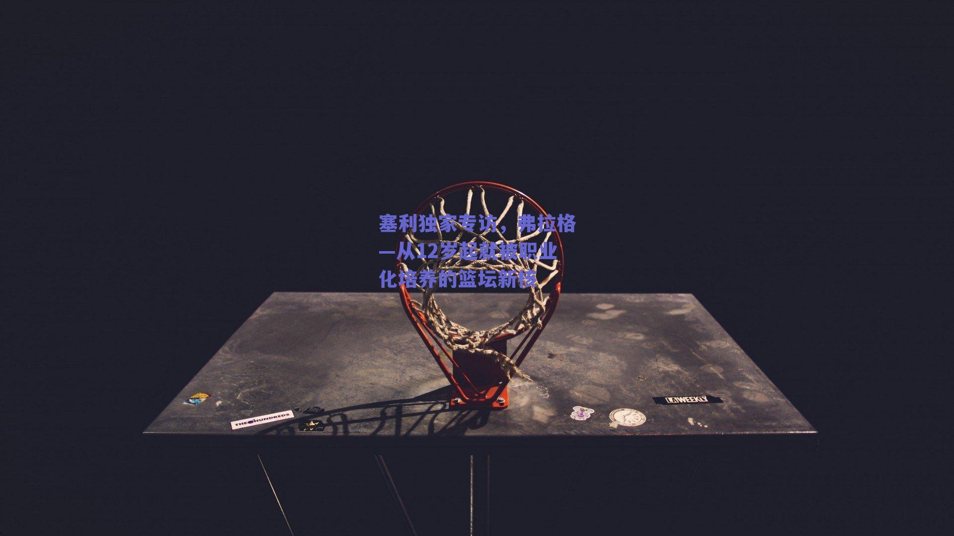 塞利独家专访，弗拉格—从12岁起就被职业化培养的篮坛新核